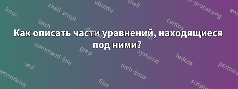 Как описать части уравнений, находящиеся под ними? 