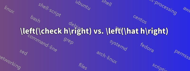 \left(\check h\right) vs. \left(\hat h\right)