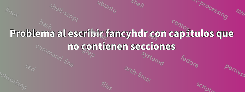 Problema al escribir fancyhdr con capítulos que no contienen secciones