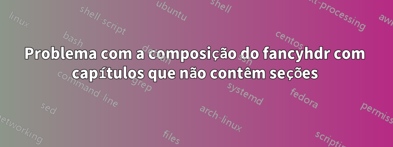 Problema com a composição do fancyhdr com capítulos que não contêm seções