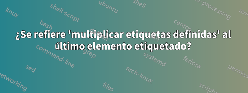 ¿Se refiere 'multiplicar etiquetas definidas' al último elemento etiquetado?