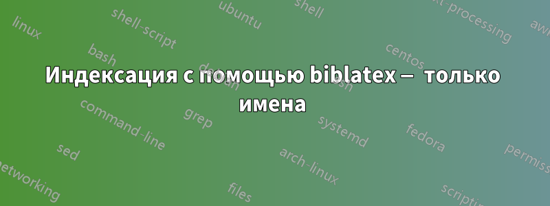 Индексация с помощью biblatex — только имена