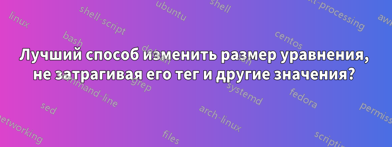 Лучший способ изменить размер уравнения, не затрагивая его тег и другие значения?