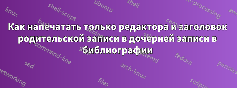 Как напечатать только редактора и заголовок родительской записи в дочерней записи в библиографии