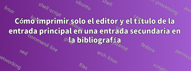 Cómo imprimir solo el editor y el título de la entrada principal en una entrada secundaria en la bibliografía