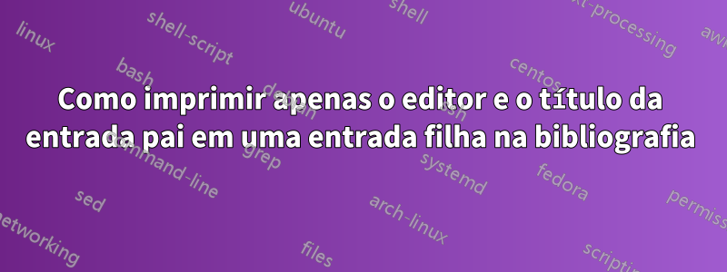 Como imprimir apenas o editor e o título da entrada pai em uma entrada filha na bibliografia