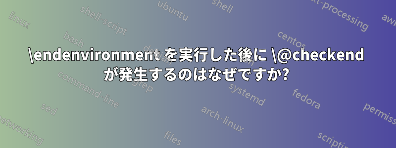 \endenvironment を実行した後に \@checkend が発生するのはなぜですか?