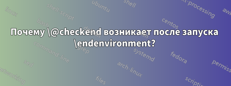 Почему \@checkend возникает после запуска \endenvironment?