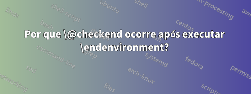 Por que \@checkend ocorre após executar \endenvironment?