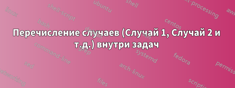 Перечисление случаев (Случай 1, Случай 2 и т.д.) внутри задач