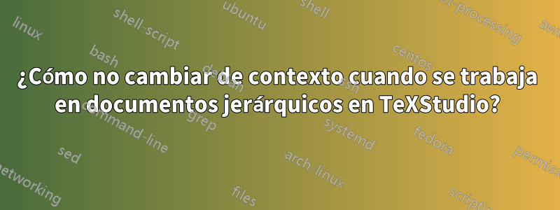 ¿Cómo no cambiar de contexto cuando se trabaja en documentos jerárquicos en TeXStudio?