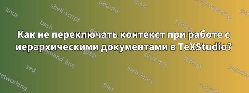 Как не переключать контекст при работе с иерархическими документами в TeXStudio?