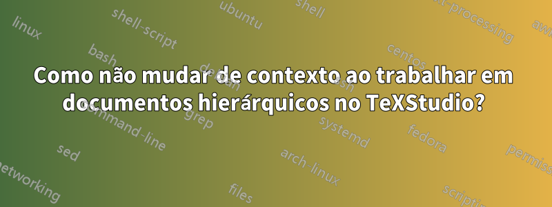 Como não mudar de contexto ao trabalhar em documentos hierárquicos no TeXStudio?