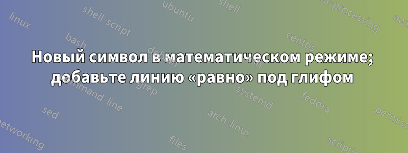 Новый символ в математическом режиме; добавьте линию «равно» под глифом