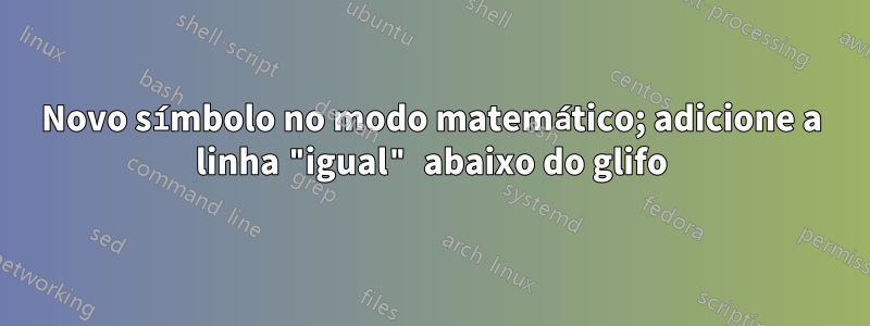 Novo símbolo no modo matemático; adicione a linha "igual" abaixo do glifo