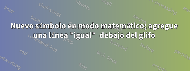 Nuevo símbolo en modo matemático; agregue una línea "igual" debajo del glifo