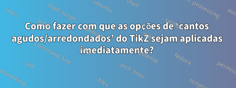 Como fazer com que as opções de ‘cantos agudos/arredondados’ do TikZ sejam aplicadas imediatamente?