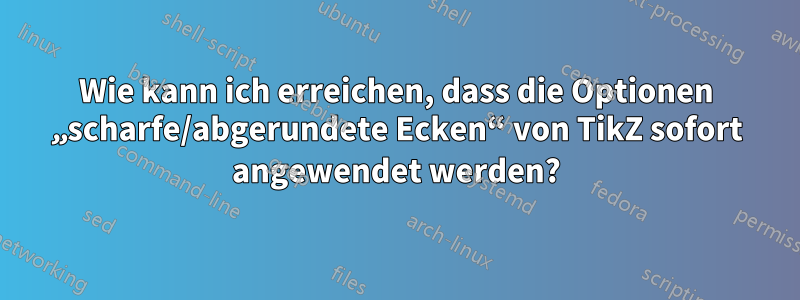 Wie kann ich erreichen, dass die Optionen „scharfe/abgerundete Ecken“ von TikZ sofort angewendet werden?