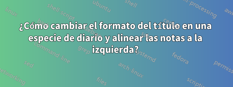 ¿Cómo cambiar el formato del título en una especie de diario y alinear las notas a la izquierda?