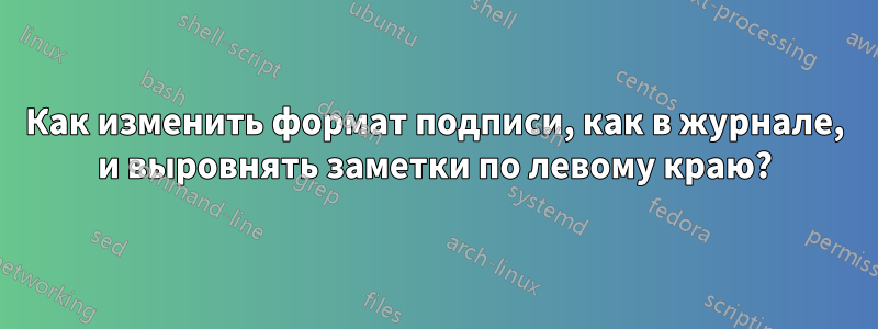 Как изменить формат подписи, как в журнале, и выровнять заметки по левому краю?