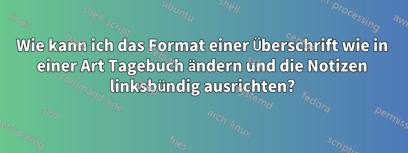 Wie kann ich das Format einer Überschrift wie in einer Art Tagebuch ändern und die Notizen linksbündig ausrichten?