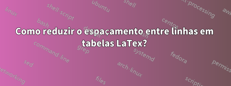 Como reduzir o espaçamento entre linhas em tabelas LaTex?