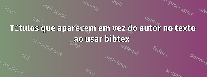 Títulos que aparecem em vez do autor no texto ao usar bibtex 