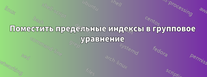 Поместить предельные индексы в групповое уравнение