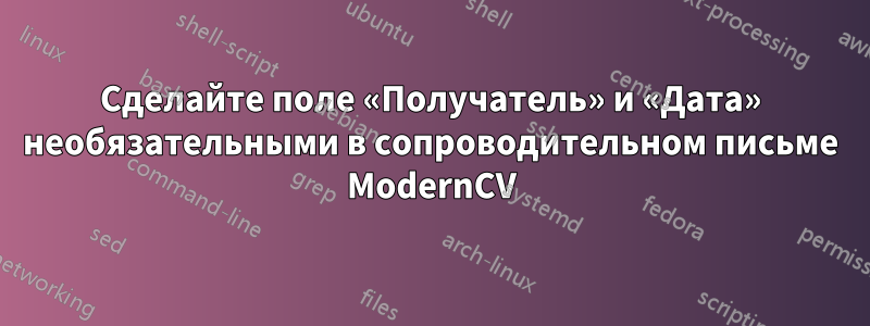 Сделайте поле «Получатель» и «Дата» необязательными в сопроводительном письме ModernCV