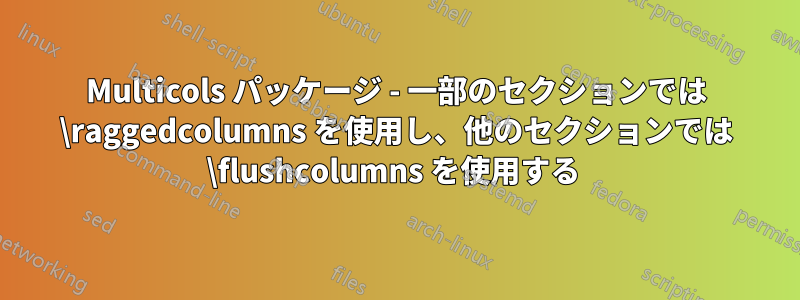 Multicols パッケージ - 一部のセクションでは \raggedcolumns を使用し、他のセクションでは \flushcolumns を使用する 