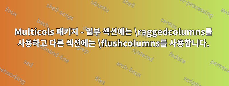 Multicols 패키지 - 일부 섹션에는 \raggedcolumns를 사용하고 다른 섹션에는 \flushcolumns를 사용합니다.