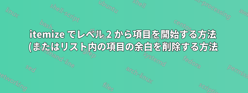 itemize でレベル 2 から項目を開始する方法 (またはリスト内の項目の余白を削除する方法)