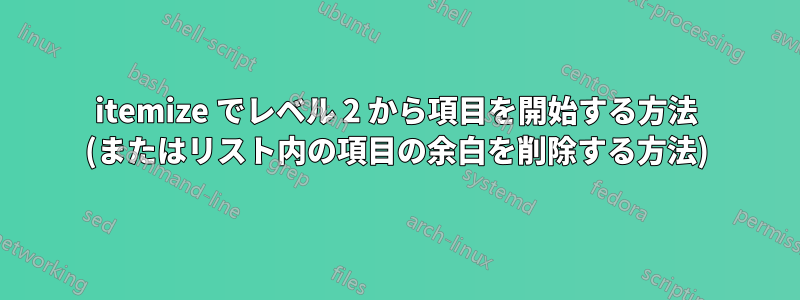 itemize でレベル 2 から項目を開始する方法 (またはリスト内の項目の余白を削除する方法)