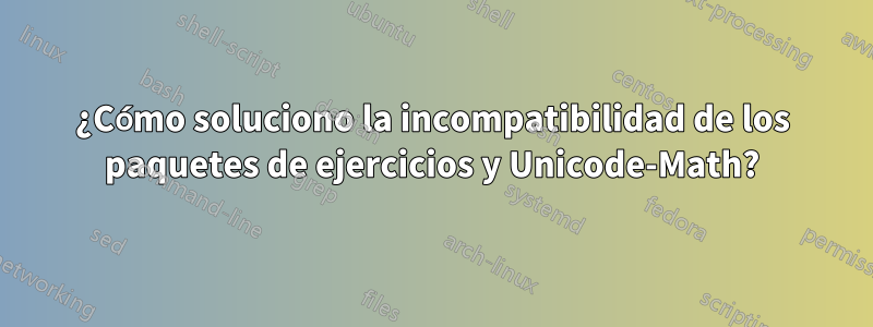 ¿Cómo soluciono la incompatibilidad de los paquetes de ejercicios y Unicode-Math?