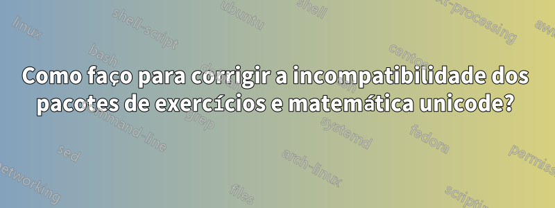 Como faço para corrigir a incompatibilidade dos pacotes de exercícios e matemática unicode?