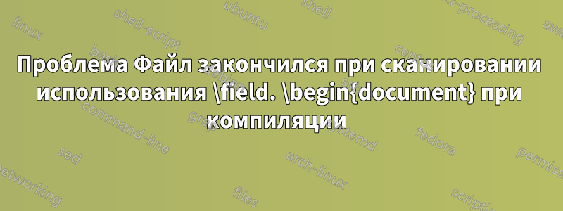 Проблема Файл закончился при сканировании использования \field. \begin{document} при компиляции 