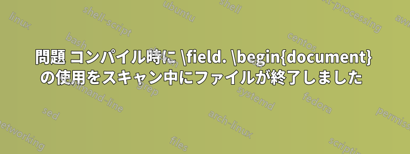 問題 コンパイル時に \field. \begin{document} の使用をスキャン中にファイルが終了しました 