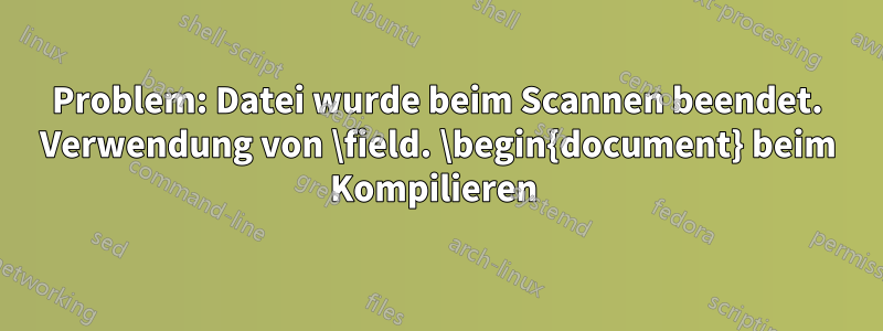 Problem: Datei wurde beim Scannen beendet. Verwendung von \field. \begin{document} beim Kompilieren 