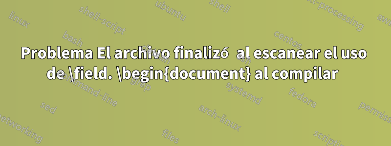 Problema El archivo finalizó al escanear el uso de \field. \begin{document} al compilar 