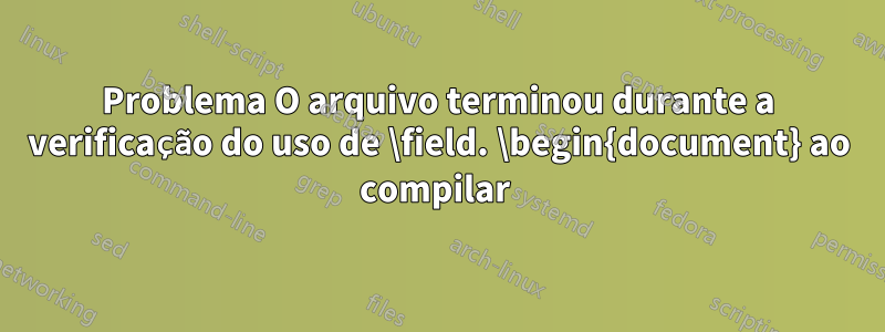 Problema O arquivo terminou durante a verificação do uso de \field. \begin{document} ao compilar 