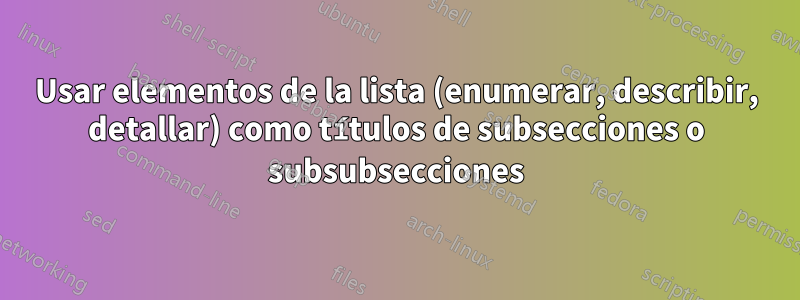 Usar elementos de la lista (enumerar, describir, detallar) como títulos de subsecciones o subsubsecciones