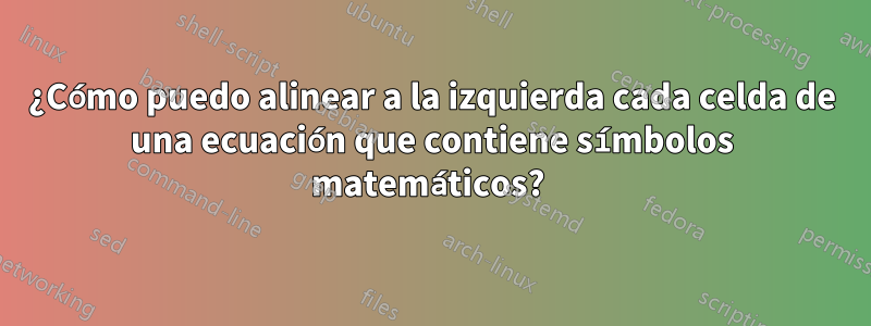 ¿Cómo puedo alinear a la izquierda cada celda de una ecuación que contiene símbolos matemáticos? 