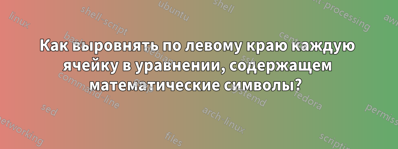 Как выровнять по левому краю каждую ячейку в уравнении, содержащем математические символы? 