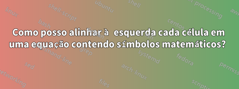 Como posso alinhar à esquerda cada célula em uma equação contendo símbolos matemáticos? 