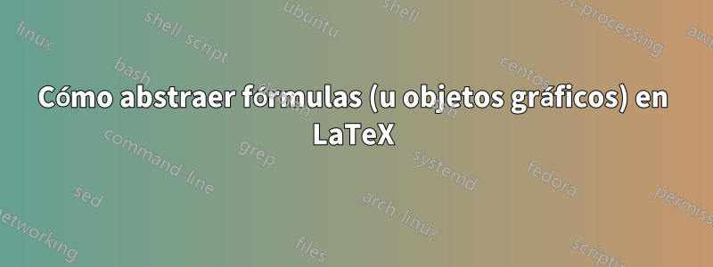 Cómo abstraer fórmulas (u objetos gráficos) en LaTeX