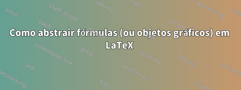 Como abstrair fórmulas (ou objetos gráficos) em LaTeX