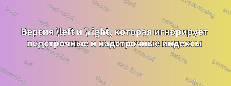 Версия \left и \right, которая игнорирует подстрочные и надстрочные индексы