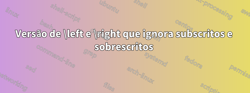 Versão de \left e \right que ignora subscritos e sobrescritos