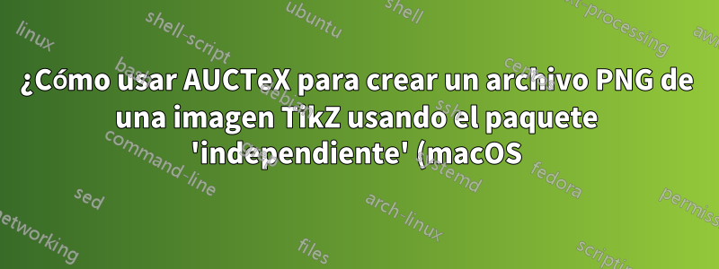 ¿Cómo usar AUCTeX para crear un archivo PNG de una imagen TikZ usando el paquete 'independiente' (macOS)?
