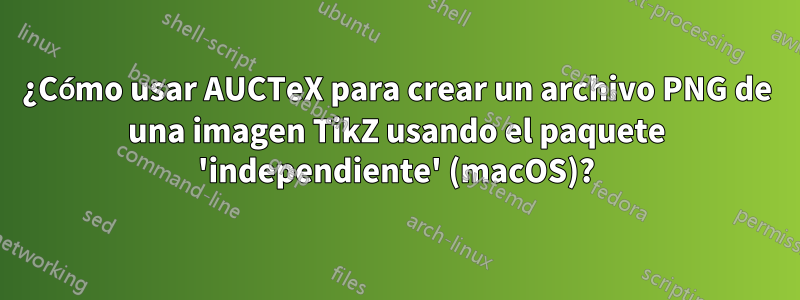 ¿Cómo usar AUCTeX para crear un archivo PNG de una imagen TikZ usando el paquete 'independiente' (macOS)?